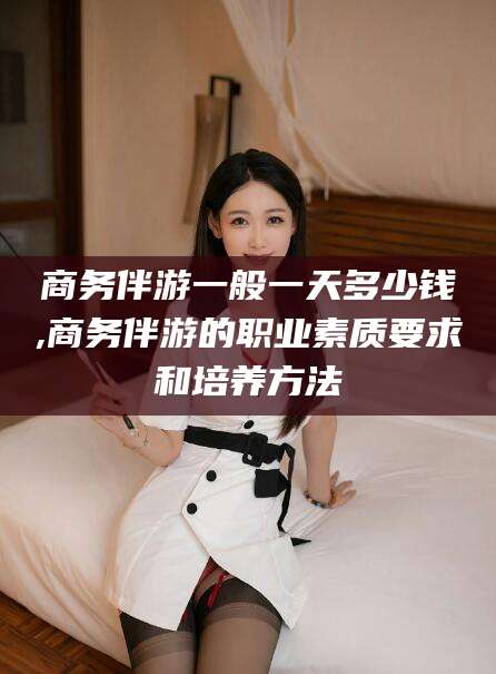 临猗商务伴游一般一天多少钱,商务伴游的职业素质要求和培养方法