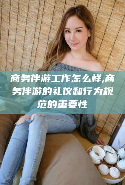 临猗商务伴游工作怎么样,商务伴游的礼仪和行为规范的重要性