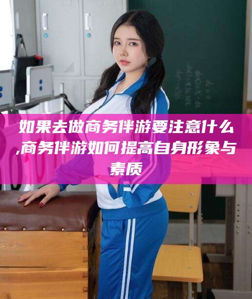 临猗如果去做商务伴游要注意什么,商务伴游如何提高自身形象与素质