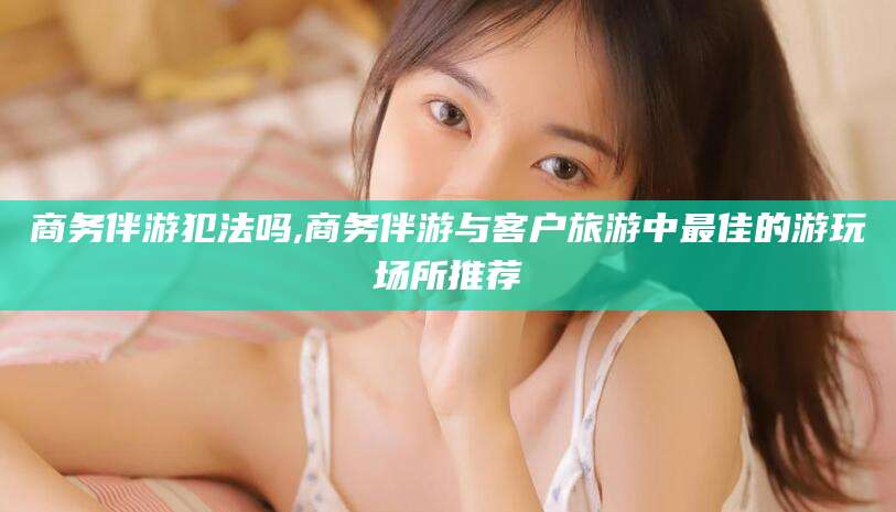 临猗商务伴游犯法吗,商务伴游与客户旅游中最佳的游玩场所推荐