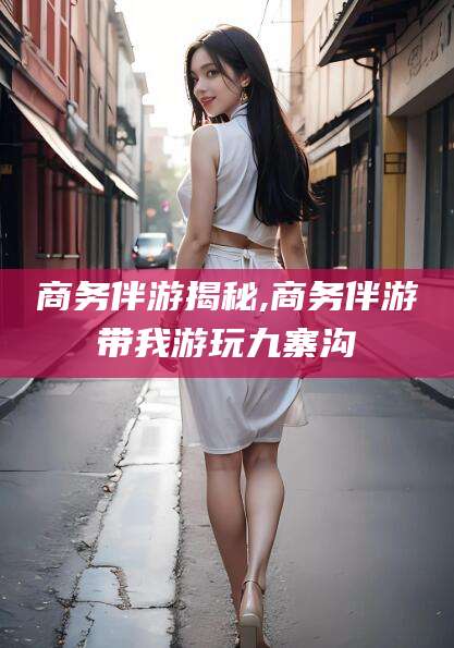 临猗商务伴游揭秘,商务伴游带我游玩九寨沟