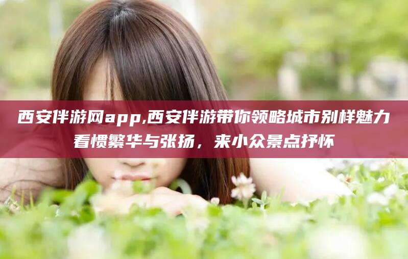 临猗西安伴游网app,西安伴游带你领略城市别样魅力看惯繁华与张扬，来小众景点抒怀