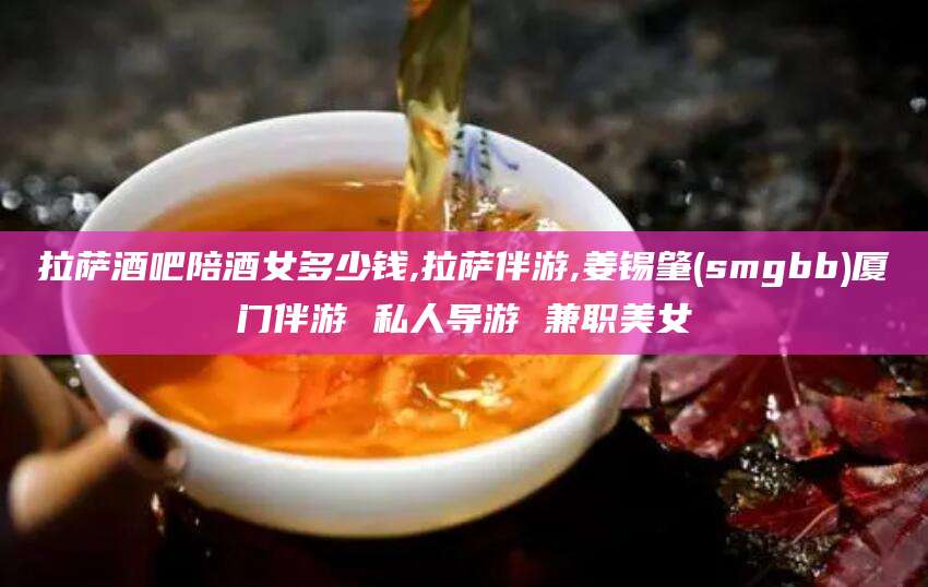 临猗拉萨酒吧陪酒女多少钱,拉萨伴游,姜锡肇(smgbb)厦门伴游 私人导游 兼职美女