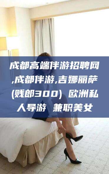 临猗成都高端伴游招聘网,成都伴游,吉娜丽萨(贱郎300) 欧洲私人导游 兼职美女