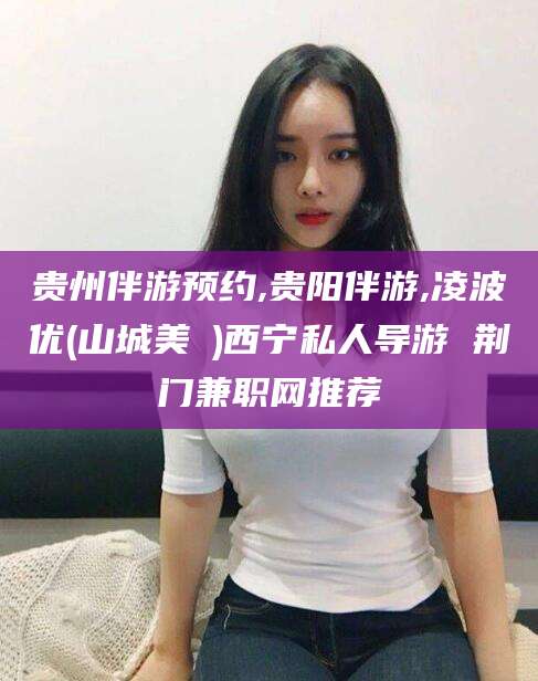临猗贵州伴游预约,贵阳伴游,凌波优(山城美姫)西宁私人导游 荆门兼职网推荐
