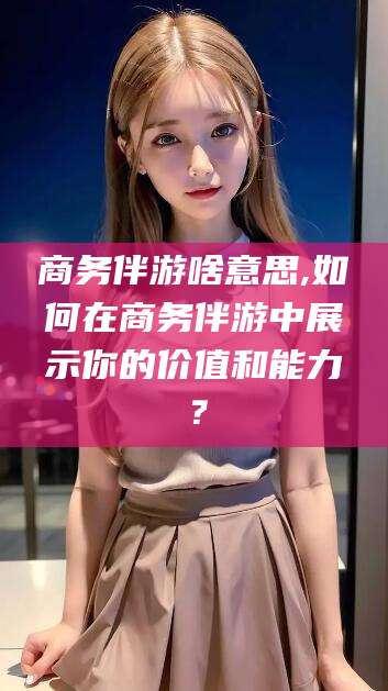 临猗商务伴游啥意思,如何在商务伴游中展示你的价值和能力？