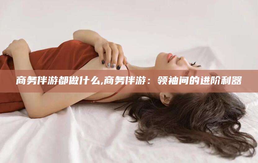 临猗商务伴游都做什么,商务伴游：领袖间的进阶利器