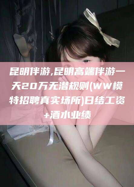 临猗昆明伴游,昆明高端伴游一天20万无潜规则(WW模特招聘真实场所)日结工资+酒水业绩