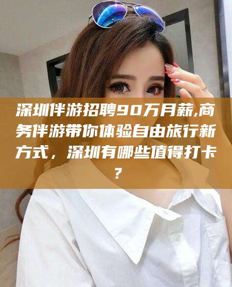 临猗深圳伴游招聘90万月薪,商务伴游带你体验自由旅行新方式，深圳有哪些值得打卡？