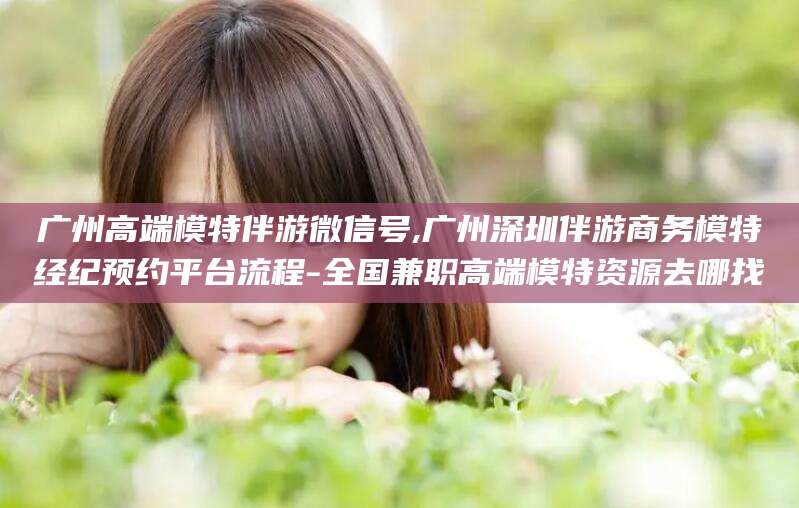临猗广州高端模特伴游微信号,广州深圳伴游商务模特经纪预约平台流程-全国兼职高端模特资源去哪找