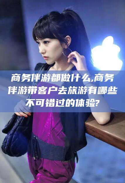 临猗商务伴游都做什么,商务伴游带客户去旅游有哪些不可错过的体验?