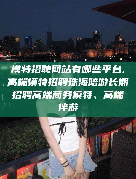 临猗模特招聘网站有哪些平台,高端模特招聘珠海陪游长期招聘高端商务模特、高端伴游