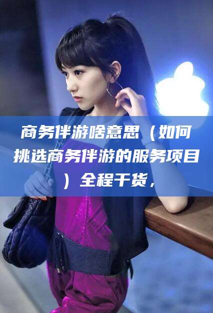 临猗商务伴游啥意思（如何挑选商务伴游的服务项目）全程干货，