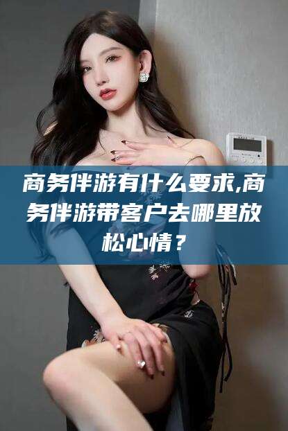 临猗商务伴游有什么要求,商务伴游带客户去哪里放松心情？