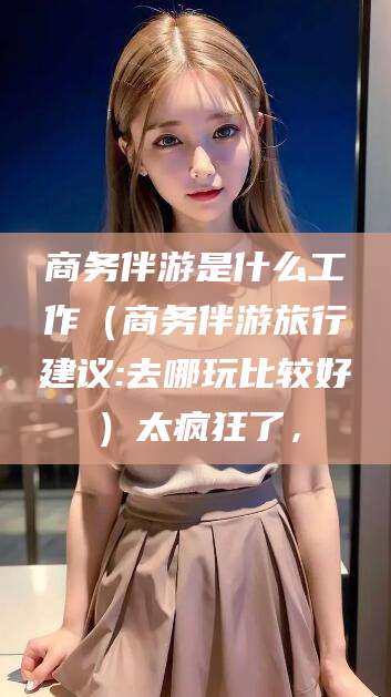 临猗商务伴游是什么工作（商务伴游旅行建议:去哪玩比较好）太疯狂了，