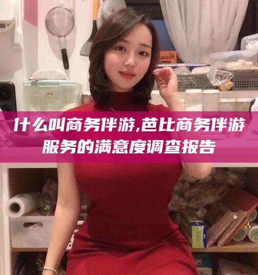 临猗什么叫商务伴游,芭比商务伴游服务的满意度调查报告