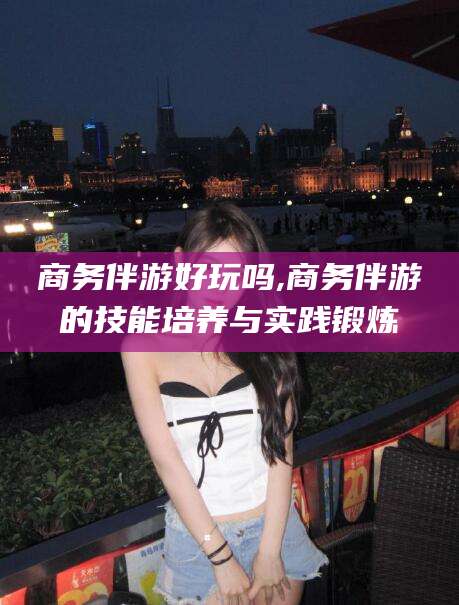 临猗商务伴游好玩吗,商务伴游的技能培养与实践锻炼