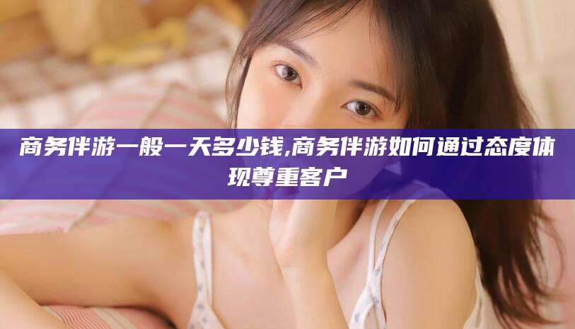 临猗商务伴游一般一天多少钱,商务伴游如何通过态度体现尊重客户