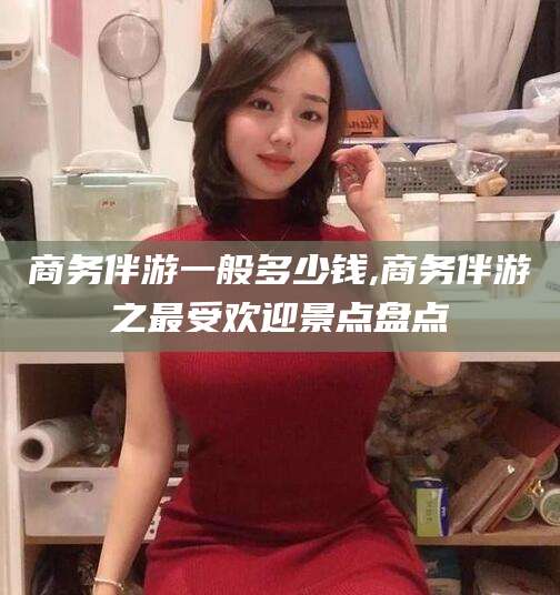 临猗商务伴游一般多少钱,商务伴游之最受欢迎景点盘点